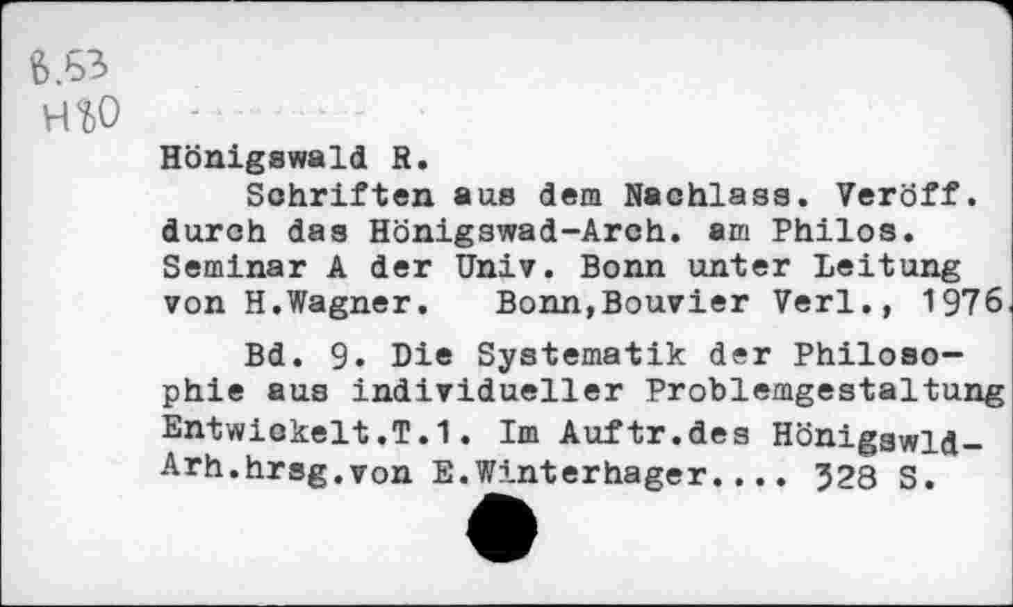 ﻿‘5.63
HW
Hönigswald R.
Schriften aus dem Nachlass. Veröff. durch das Hönigswad-Arch. am Philos. Seminar A der Univ. Bonn unter Leitung von H.Wagner.	Bonn,Bouvier Verl., 1976
Bd. 9» Di« Systematik der Philosophie aus individueller Problemgestaltung Entwickelt.T.1. Im Auftr.des Höniggwld-Arh.hrsg.von E.Winterhager.... 328 S.